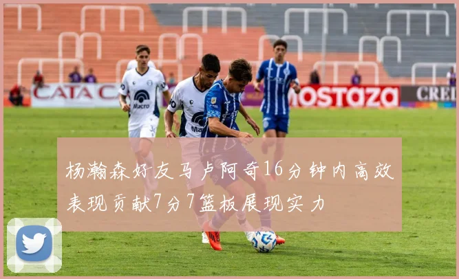 杨瀚森好友马卢阿奇16分钟内高效表现贡献7分7篮板展现实力
