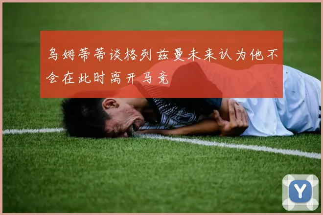 乌姆蒂蒂谈格列兹曼未来认为他不会在此时离开马竞