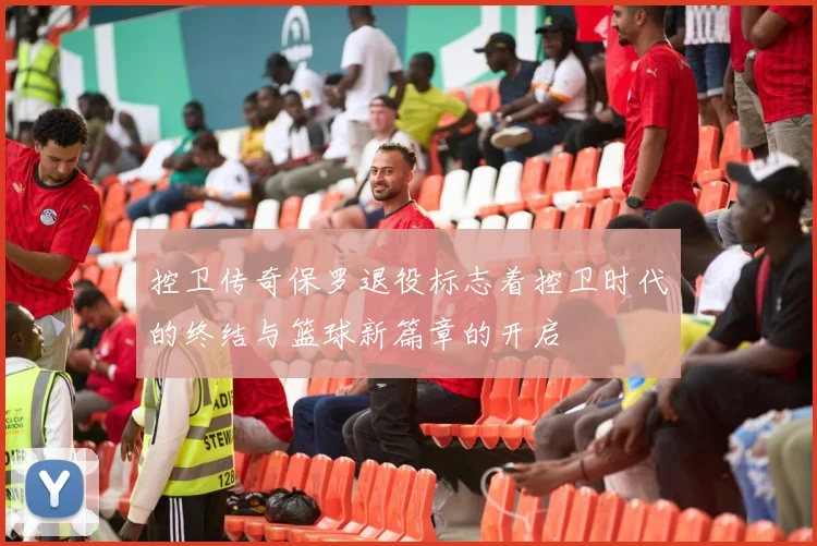 控卫传奇保罗退役标志着控卫时代的终结与篮球新篇章的开启