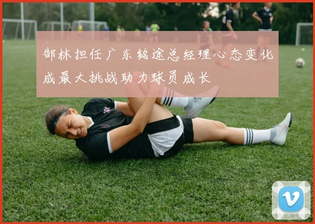 郜林担任广东铭途总经理心态变化成最大挑战助力球员成长
