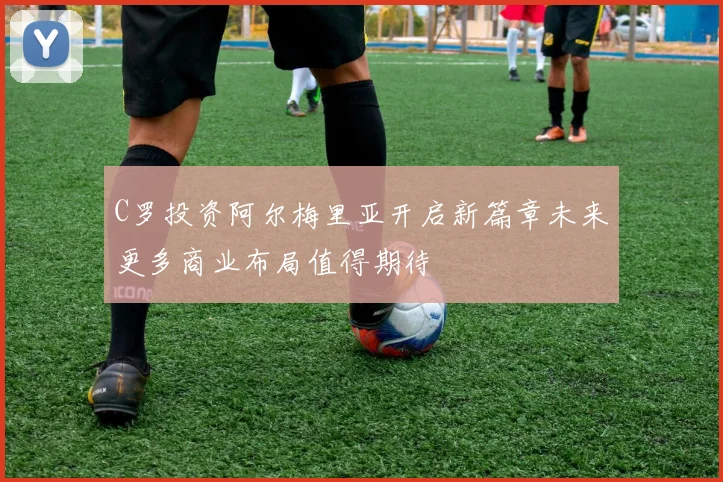 C罗投资阿尔梅里亚开启新篇章未来更多商业布局值得期待