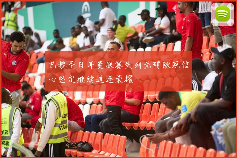 巴黎圣日耳曼联赛失利无碍欧冠信心坚定继续追逐荣耀
