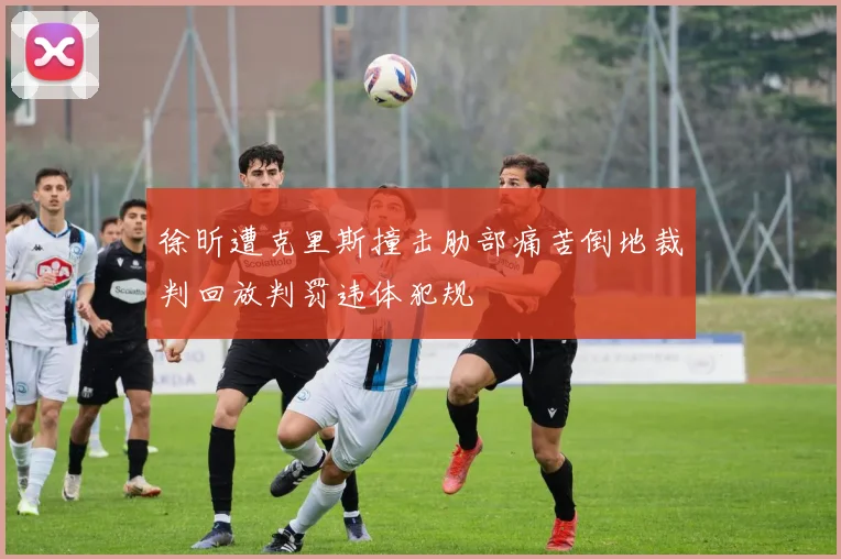 徐昕遭克里斯撞击肋部痛苦倒地裁判回放判罚违体犯规