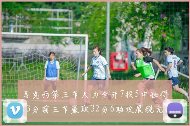 马克西第三节火力全开7投5中独得13分前三节豪取32分6助攻展现无敌续航