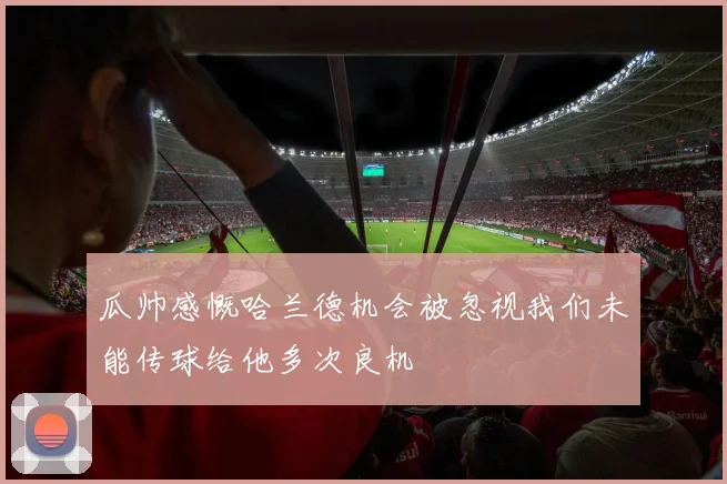 瓜帅感慨哈兰德机会被忽视我们未能传球给他多次良机