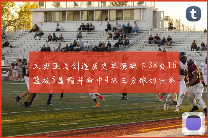文班亚马创造历史单场砍下38分16篮板5盖帽并命中4记三分球的壮举