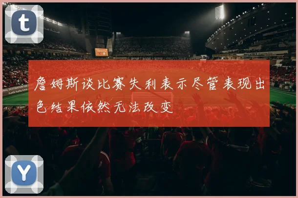 詹姆斯谈比赛失利表示尽管表现出色结果依然无法改变