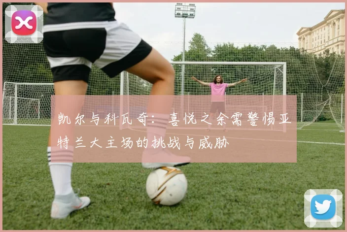凯尔与科瓦奇：喜悦之余需警惕亚特兰大主场的挑战与威胁