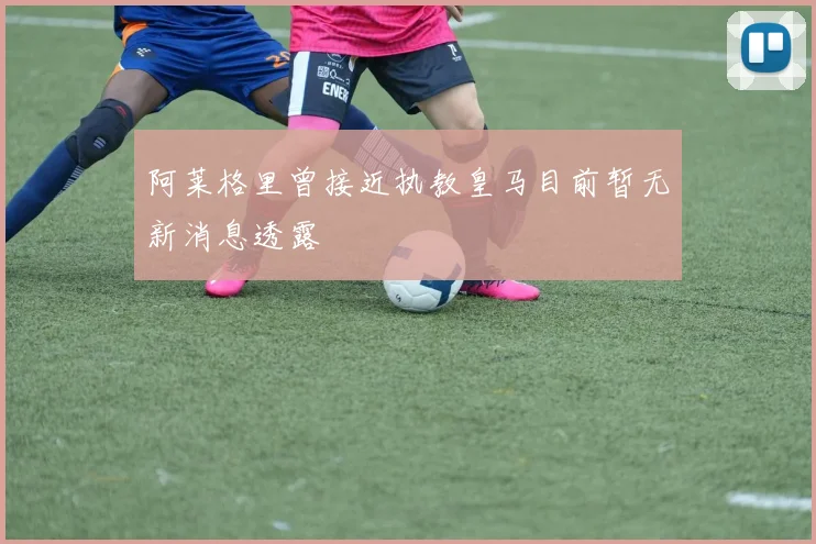 阿莱格里曾接近执教皇马目前暂无新消息透露
