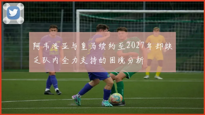 阿韦洛亚与皇马续约至2027年却缺乏队内全力支持的困境分析