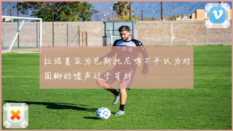 拉诺基亚为巴斯托尼鸣不平认为对国脚的嘘声过于苛刻