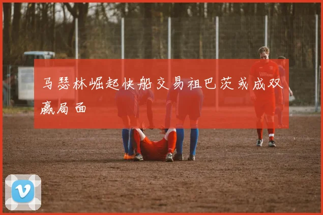 马瑟林崛起快船交易祖巴茨或成双赢局面