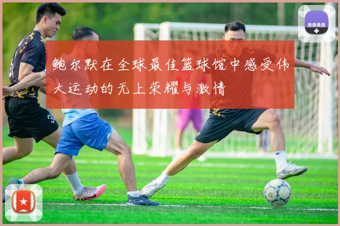 鲍尔默在全球最佳篮球馆中感受伟大运动的无上荣耀与激情